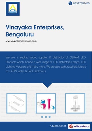 08377801445
A Member of
Vinayaka Enterprises,
Bengaluru
www.vinayakaledproducts.com
LED Light Chains Outdoor LED Luminaries Indoor LED Luminaries LED Spotlights LED Lighting
Modules LED Reflector Lamps LED Tubular Lamps LED Lamps LED Lightings LED Light
Engines LED Luminaries CFL Lamps High Power Ignitors Power Switches Lamp Control
Gears Electronic Control Gears Control Gears Flexible Wires Electrical Cables Flame Retardant
Wires LED Batten Lights LED Downlights LED Torch Lights Pendant LED Lights LED Light
Chains Outdoor LED Luminaries Indoor LED Luminaries LED Spotlights LED Lighting
Modules LED Reflector Lamps LED Tubular Lamps LED Lamps LED Lightings LED Light
Engines LED Luminaries CFL Lamps High Power Ignitors Power Switches Lamp Control
Gears Electronic Control Gears Control Gears Flexible Wires Electrical Cables Flame Retardant
Wires LED Batten Lights LED Downlights LED Torch Lights Pendant LED Lights LED Light
Chains Outdoor LED Luminaries Indoor LED Luminaries LED Spotlights LED Lighting
Modules LED Reflector Lamps LED Tubular Lamps LED Lamps LED Lightings LED Light
Engines LED Luminaries CFL Lamps High Power Ignitors Power Switches Lamp Control
Gears Electronic Control Gears Control Gears Flexible Wires Electrical Cables Flame Retardant
Wires LED Batten Lights LED Downlights LED Torch Lights Pendant LED Lights LED Light
Chains Outdoor LED Luminaries Indoor LED Luminaries LED Spotlights LED Lighting
Modules LED Reflector Lamps LED Tubular Lamps LED Lamps LED Lightings LED Light
Engines LED Luminaries CFL Lamps High Power Ignitors Power Switches Lamp Control
Gears Electronic Control Gears Control Gears Flexible Wires Electrical Cables Flame Retardant
We are a leading trader, supplier & distributor of OSRAM LED
Products which include a wide range of LED Reflectors Lamps, LED
Lighting Modules and many more. We are also authorized distributors
for LAPP Cables & BAG Electronics.
 