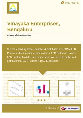 08377801445
A Member of
Vinayaka Enterprises,
Bengaluru
www.vinayakaledproducts.com
LED Light Chains Outdoor LED Luminaries Indoor LED Luminaries LED Spotlights LED
Lighting Modules LED Reflector Lamps LED Tubular Lamps LED Lamps LED
Lightings LED Light Engines LED Luminaries CFL Lamps High Power Ignitors Power
Switches Lamp Control Gears Electronic Control Gears Control Gears Flexible
Wires Electrical Cables Flame Retardant Wires LED Batten Lights LED Downlights LED
Torch Lights Pendant LED Lights LED Light Chains Outdoor LED Luminaries Indoor LED
Luminaries LED Spotlights LED Lighting Modules LED Reflector Lamps LED Tubular
Lamps LED Lamps LED Lightings LED Light Engines LED Luminaries CFL Lamps High
Power Ignitors Power Switches Lamp Control Gears Electronic Control Gears Control
Gears Flexible Wires Electrical Cables Flame Retardant Wires LED Batten Lights LED
Downlights LED Torch Lights Pendant LED Lights LED Light Chains Outdoor LED
Luminaries Indoor LED Luminaries LED Spotlights LED Lighting Modules LED Reflector
Lamps LED Tubular Lamps LED Lamps LED Lightings LED Light Engines LED
Luminaries CFL Lamps High Power Ignitors Power Switches Lamp Control Gears Electronic
Control Gears Control Gears Flexible Wires Electrical Cables Flame Retardant Wires LED
Batten Lights LED Downlights LED Torch Lights Pendant LED Lights LED Light
Chains Outdoor LED Luminaries Indoor LED Luminaries LED Spotlights LED Lighting
Modules LED Reflector Lamps LED Tubular Lamps LED Lamps LED Lightings LED Light
Engines LED Luminaries CFL Lamps High Power Ignitors Power Switches Lamp Control
We are a leading trader, supplier & distributor of OSRAM LED
Products which include a wide range of LED Reflectors Lamps,
LED Lighting Modules and many more. We are also authorized
distributors for LAPP Cables & BAG Electronics.
 