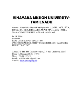 VINAYAKA MISSION UNIVERSITY-
        TAMILNADU
Courses: B.com/MBA/M.com/BBA/diploma/BLIS /MBA, MCA, BCA,
B.Com, BA, BBA, B.PED, JBT, M.Ped, MA, M.com, HOTEL
MANAGEMENT.BLIS/B.sc/M.sc/B.tech/M.tech.
Dr.P.K.Sinha
Chairman
REAL LIFE GROUP OF EDUCATION
(AN AUTONOMOUS INSTITUTION REGISTERED by Govt.UNDER
PUBLIC TRUST ACT)


Address.: S- 553- 554, Gautam Complex,G-7, Real Life Home, School
Block -II, Shakarpur,Delhi- 110092
Mob.: +91-9811575472
Email.: realeducation1@gmail.com
Visit Us: www.reallifegroup.net
 