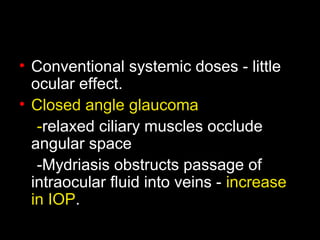 • Conventional systemic doses - little
ocular effect.
• Closed angle glaucoma
-relaxed ciliary muscles occlude
angular space
-Mydriasis obstructs passage of
intraocular fluid into veins - increase
in IOP.
 