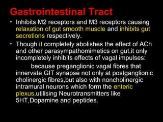 Gastrointestinal Tract
• Inhibits M2 receptors and M3 receptors causing
relaxation of gut smooth muscle and inhibits gut
secretions respectively.
• Though it completely abolishes the effect of ACh
and other parasympathomimetics on gut,it only
incompletely inhibits effects of vagal impulses:
because preganglionic vagal fibres that
innervate GIT synapse not only at postganglionic
cholinergic fibres,but also with noncholinergic
intramural neurons which form the enteric
plexus,utilising Neurotransmitters like
5HT,Dopamine and peptides.
 