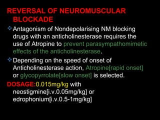 REVERSAL OF NEUROMUSCULAR
BLOCKADE
Antagonism of Nondepolarising NM blocking
drugs with an anticholinesterase requires the
use of Atropine to prevent parasympathomimetic
effects of the anticholinesterase.
Depending on the speed of onset of
Anticholinesterase action, Atropine[rapid onset]
or glycopyrrolate[slow onset] is selected.
DOSAGE:0.015mg/kg with
neostigmine[i.v.0.05mg/kg] or
edrophonium[i.v.0.5-1mg/kg]
 