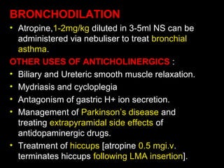 BRONCHODILATION
• Atropine,1-2mg/kg diluted in 3-5ml NS can be
administered via nebuliser to treat bronchial
asthma.
OTHER USES OF ANTICHOLINERGICS :
• Biliary and Ureteric smooth muscle relaxation.
• Mydriasis and cycloplegia
• Antagonism of gastric H+ ion secretion.
• Management of Parkinson’s disease and
treating extrapyramidal side effects of
antidopaminergic drugs.
• Treatment of hiccups [atropine 0.5 mgi.v.
terminates hiccups following LMA insertion].
 