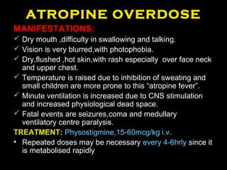 ATROPINE OVERDOSE
MANIFESTATIONS:
 Dry mouth ,difficulty in swallowing and talking.
 Vision is very blurred,with photophobia.
 Dry,flushed ,hot skin,with rash especially over face neck
and upper chest.
 Temperature is raised due to inhibition of sweating and
small children are more prone to this “atropine fever”.
 Minute ventilation is increased due to CNS stimulation
and increased physiological dead space.
 Fatal events are seizures,coma and medullary
ventilatory centre paralysis.
TREATMENT: Physostigmine,15-60mcg/kg i.v.
• Repeated doses may be necessary every 4-6hrly since it
is metabolised rapidly
 