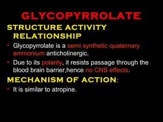 GLYCOPYRROLATE
STRUCTURE ACTIVITY
RELATIONSHIP
• Glycopyrrolate is a semi synthetic quaternary
ammonium anticholinergic.
• Due to its polarity, it resists passage through the
blood brain barrier,hence no CNS effects.
MECHANISM OF ACTION:
• It is similar to atropine.
 