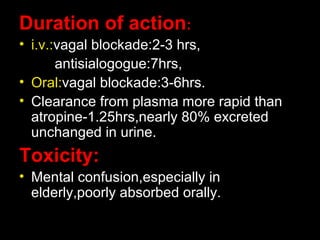 Duration of action:
• i.v.:vagal blockade:2-3 hrs,
antisialogogue:7hrs,
• Oral:vagal blockade:3-6hrs.
• Clearance from plasma more rapid than
atropine-1.25hrs,nearly 80% excreted
unchanged in urine.
Toxicity:
• Mental confusion,especially in
elderly,poorly absorbed orally.
 