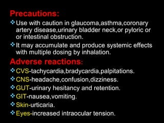 Precautions:
Use with caution in glaucoma,asthma,coronary
artery disease,urinary bladder neck,or pyloric or
or intestinal obstruction.
It may accumulate and produce systemic effects
with multiple dosing by inhalation.
Adverse reactions:
CVS-tachycardia,bradycardia,palpitations.
CNS-headache,confusion,dizziness.
GUT-urinary hesitancy and retention.
GIT-nausea,vomiting.
Skin-urticaria.
Eyes-increased intraocular tension.
 