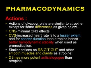 PHARMACODYNAMICS
Actions :
• Actions of glycopyrrolate are similar to atropine
except for some differences,as given below..
• CNS-minimal CNS effects.
• CVS-increased heart rate is to a lesser extent
and for shorter duration than atropine,hence
better hemodynamic stability when used as
premedication.
• Similar actions on RS,GIT,GUT and other
smooth muscles and glands as atropine.
• 2 times more potent antisialogogue than
atropine.
 