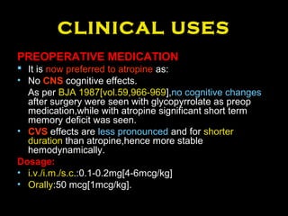 CLINICAL USES
PREOPERATIVE MEDICATION
 It is now preferred to atropine as:
• No CNS cognitive effects.
As per BJA 1987[vol.59,966-969],no cognitive changes
after surgery were seen with glycopyrrolate as preop
medication,while with atropine significant short term
memory deficit was seen.
• CVS effects are less pronounced and for shorter
duration than atropine,hence more stable
hemodynamically.
Dosage:
• i.v./i.m./s.c.:0.1-0.2mg[4-6mcg/kg]
• Orally:50 mcg[1mcg/kg].
 