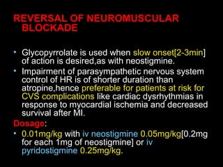 REVERSAL OF NEUROMUSCULAR
BLOCKADE
• Glycopyrrolate is used when slow onset[2-3min]
of action is desired,as with neostigmine.
• Impairment of parasympathetic nervous system
control of HR is of shorter duration than
atropine,hence preferable for patients at risk for
CVS complications like cardiac dysrhythmias in
response to myocardial ischemia and decreased
survival after MI.
Dosage:
• 0.01mg/kg with iv neostigmine 0.05mg/kg[0.2mg
for each 1mg of neostigmine] or iv
pyridostigmine 0.25mg/kg.
 