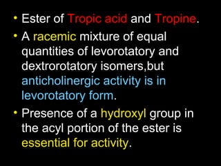 • Ester of Tropic acid and Tropine.
• A racemic mixture of equal
quantities of levorotatory and
dextrorotatory isomers,but
anticholinergic activity is in
levorotatory form.
• Presence of a hydroxyl group in
the acyl portion of the ester is
essential for activity.
 