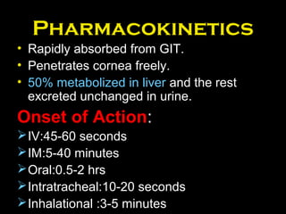 Pharmacokinetics
• Rapidly absorbed from GIT.
• Penetrates cornea freely.
• 50% metabolized in liver and the rest
excreted unchanged in urine.
Onset of Action:
IV:45-60 seconds
IM:5-40 minutes
Oral:0.5-2 hrs
Intratracheal:10-20 seconds
Inhalational :3-5 minutes
 