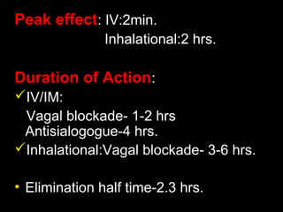 Peak effect: IV:2min.
Inhalational:2 hrs.
Duration of Action:
IV/IM:
Vagal blockade- 1-2 hrs
Antisialogogue-4 hrs.
Inhalational:Vagal blockade- 3-6 hrs.
• Elimination half time-2.3 hrs.
 