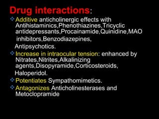Drug interactions:
Additive anticholinergic effects with
Antihistaminics,Phenothiazines,Tricyclic
antidepressants,Procainamide,Quinidine,MAO
inhibitors,Benzodiazepines,
Antipsychotics.
Increase in intraocular tension: enhanced by
Nitrates,Nitrites,Alkalinizing
agents,Disopyramide,Corticosteroids,
Haloperidol.
Potentiates Sympathomimetics.
Antagonizes Anticholinesterases and
Metoclopramide
 