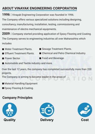 ABOUT VINAYAK ENGINEERING CORPORATION
1996 : Vinayak Engineering Corporation was founded in 1996.
The Company offers various specialized solutions including designing,
consultancy, manufacturing, installation, testing, commissioning and
maintenance of electro mechanical equipments.
2009 : Company started providing application of Epoxy Flooring and Coating.
The Company serves to engineering industries all over Maharashtra which
includes
Material Handling Equipment
Epoxy Flooring & Coating.
Water Treatment Plants.
Effluent Treatment Plants.
Power Sector.
Automobile and Textile industry and more.
Sewage Treatment Plants.
Chemical and Petro Chemical Industry.
Food and Beverage.
Quality Delivery Cost
Company Principles
Over the last 12 years, the company has completed successfully more than 200
projects.
The Company is aiming to become leader in the areas of
 