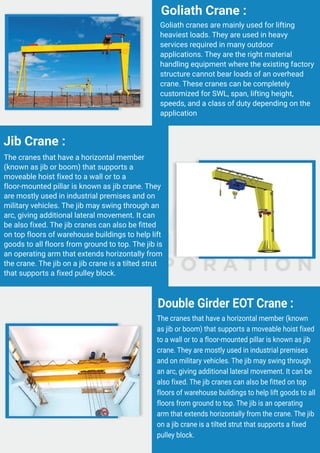 Goliath cranes are mainly used for lifting
heaviest loads. They are used in heavy
services required in many outdoor
applications. They are the right material
handling equipment where the existing factory
structure cannot bear loads of an overhead
crane. These cranes can be completely
customized for SWL, span, lifting height,
speeds, and a class of duty depending on the
application
Goliath Crane :
The cranes that have a horizontal member
(known as jib or boom) that supports a
moveable hoist fixed to a wall or to a
floor-mounted pillar is known as jib crane. They
are mostly used in industrial premises and on
military vehicles. The jib may swing through an
arc, giving additional lateral movement. It can
be also fixed. The jib cranes can also be fitted
on top floors of warehouse buildings to help lift
goods to all floors from ground to top. The jib is
an operating arm that extends horizontally from
the crane. The jib on a jib crane is a tilted strut
that supports a fixed pulley block.
Jib Crane :
The cranes that have a horizontal member (known
as jib or boom) that supports a moveable hoist fixed
to a wall or to a floor-mounted pillar is known as jib
crane. They are mostly used in industrial premises
and on military vehicles. The jib may swing through
an arc, giving additional lateral movement. It can be
also fixed. The jib cranes can also be fitted on top
floors of warehouse buildings to help lift goods to all
floors from ground to top. The jib is an operating
arm that extends horizontally from the crane. The jib
on a jib crane is a tilted strut that supports a fixed
pulley block.
Double Girder EOT Crane :
 