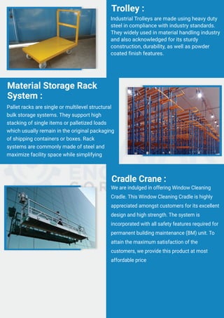 Industrial Trolleys are made using heavy duty
steel in compliance with industry standards.
They widely used in material handling industry
and also acknowledged for its sturdy
construction, durability, as well as powder
coated finish features.
Trolley :
Pallet racks are single or multilevel structural
bulk storage systems. They support high
stacking of single items or palletized loads
which usually remain in the original packaging
of shipping containers or boxes. Rack
systems are commonly made of steel and
maximize facility space while simplifying
Material Storage Rack
System :
We are indulged in offering Window Cleaning
Cradle. This Window Cleaning Cradle is highly
appreciated amongst customers for its excellent
design and high strength. The system is
incorporated with all safety features required for
permanent building maintenance (BM) unit. To
attain the maximum satisfaction of the
customers, we provide this product at most
affordable price
Cradle Crane :
 