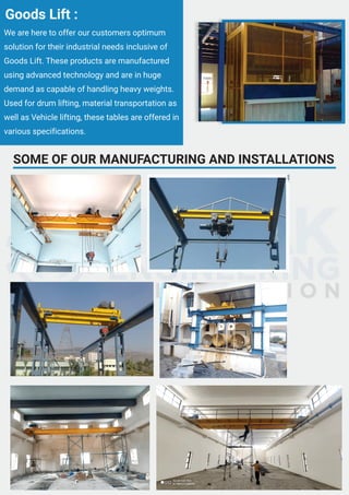SOME OF OUR MANUFACTURING AND INSTALLATIONS
We are here to offer our customers optimum
solution for their industrial needs inclusive of
Goods Lift. These products are manufactured
using advanced technology and are in huge
demand as capable of handling heavy weights.
Used for drum lifting, material transportation as
well as Vehicle lifting, these tables are offered in
various specifications.
Goods Lift :
 