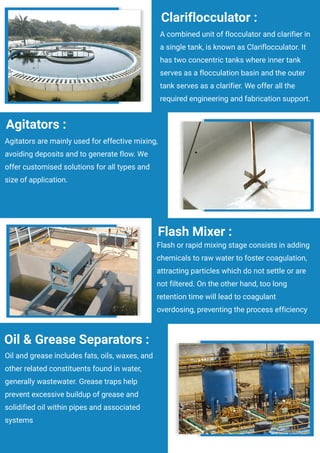 A combined unit of flocculator and clarifier in
a single tank, is known as Clariflocculator. It
has two concentric tanks where inner tank
serves as a flocculation basin and the outer
tank serves as a clarifier. We offer all the
required engineering and fabrication support.
Clariflocculator :
Agitators are mainly used for effective mixing,
avoiding deposits and to generate flow. We
offer customised solutions for all types and
size of application.
Agitators :
Flash or rapid mixing stage consists in adding
chemicals to raw water to foster coagulation,
attracting particles which do not settle or are
not filtered. On the other hand, too long
retention time will lead to coagulant
overdosing, preventing the process efficiency
Flash Mixer :
Oil and grease includes fats, oils, waxes, and
other related constituents found in water,
generally wastewater. Grease traps help
prevent excessive buildup of grease and
solidified oil within pipes and associated
systems
Oil & Grease Separators :
 