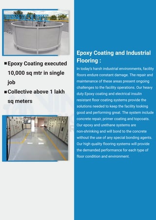 In today’s harsh industrial environments, facility
floors endure constant damage. The repair and
maintenance of these areas present ongoing
challenges to the facility operations. Our heavy
duty Epoxy coating and electrical insulin
resistant floor coating systems provide the
solutions needed to keep the facility looking
good and performing great. The system include
concrete repair, primer coating and topcoats.
Our epoxy and urethane systems are
non-shrinking and will bond to the concrete
without the use of any special bonding agents.
Our high quality flooring systems will provide
the demanded performance for each type of
floor condition and environment.
Epoxy Coating and Industrial
Flooring :
Epoxy Coating executed
10,000 sq mtr in single
job
Collective above 1 lakh
sq meters
 