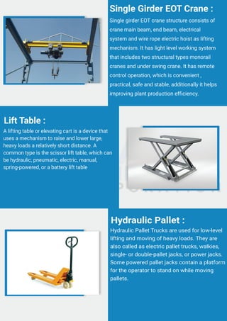 Single girder EOT crane structure consists of
crane main beam, end beam, electrical
system and wire rope electric hoist as lifting
mechanism. It has light level working system
that includes two structural types monorail
cranes and under swing crane. It has remote
control operation, which is convenient ,
practical, safe and stable, additionally it helps
improving plant production efficiency.
Single Girder EOT Crane :
A lifting table or elevating cart is a device that
uses a mechanism to raise and lower large,
heavy loads a relatively short distance. A
common type is the scissor lift table, which can
be hydraulic, pneumatic, electric, manual,
spring-powered, or a battery lift table
Lift Table :
Hydraulic Pallet Trucks are used for low-level
lifting and moving of heavy loads. They are
also called as electric pallet trucks, walkies,
single- or double-pallet jacks, or power jacks.
Some powered pallet jacks contain a platform
for the operator to stand on while moving
pallets.
Hydraulic Pallet :
 