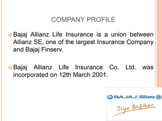 COMPANY PROFILE
 Bajaj Allianz Life Insurance is a union between
Allianz SE, one of the largest Insurance Company
and Bajaj Finserv.
 Bajaj Allianz Life Insurance Co. Ltd. was
incorporated on 12th March 2001.
 