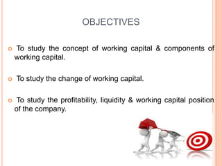OBJECTIVES
 To study the concept of working capital & components of
working capital.
 To study the change of working capital.
 To study the profitability, liquidity & working capital position
of the company.
 