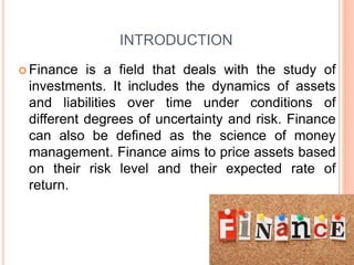 INTRODUCTION
 Finance is a field that deals with the study of
investments. It includes the dynamics of assets
and liabilities over time under conditions of
different degrees of uncertainty and risk. Finance
can also be defined as the science of money
management. Finance aims to price assets based
on their risk level and their expected rate of
return.
 
