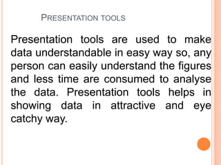 PRESENTATION TOOLS
Presentation tools are used to make
data understandable in easy way so, any
person can easily understand the figures
and less time are consumed to analyse
the data. Presentation tools helps in
showing data in attractive and eye
catchy way.
 