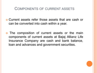 COMPONENTS OF CURRENT ASSETS
 Current assets refer those assets that are cash or
can be converted into cash within a year.
 The composition of current assets or the main
components of current assets at Bajaj Allianz Life
Insurance Company are cash and bank balance,
loan and advances and government securities.
 