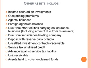 OTHER ASSETS INCLUDE:
 Income accrued on investments
 Outstanding premiums
 Agents' balances
 Foreign agencies balance
 Due from other entities carrying on insurance
business (Including amount due from re-insurers)
 Due from subsidiaries/holding company
 Deposit with reserve bank of India
 Unsettled investment contracts-receivable
 Service tax unutilised credit
 Advance against service tax liability
 Unit receivable
 Assets held to cover unclaimed funds
 