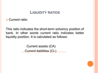 LIQUIDITY RATIOS
 Current ratio:
This ratio indicates the short-term solvency position of
bank. In other words current ratio indicates better
liquidity position. It is calculated as follows:
Current assets (CA)
Current liabilities (CL)
 