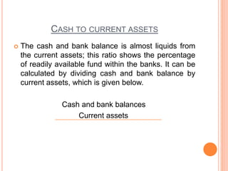 CASH TO CURRENT ASSETS
 The cash and bank balance is almost liquids from
the current assets; this ratio shows the percentage
of readily available fund within the banks. It can be
calculated by dividing cash and bank balance by
current assets, which is given below.
Cash and bank balances
Current assets
 