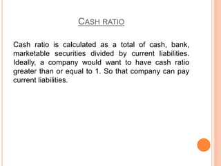 CASH RATIO
Cash ratio is calculated as a total of cash, bank,
marketable securities divided by current liabilities.
Ideally, a company would want to have cash ratio
greater than or equal to 1. So that company can pay
current liabilities.
 