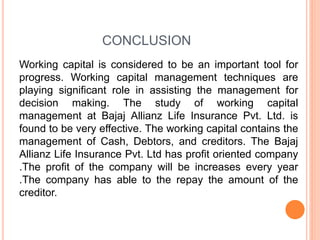 CONCLUSION
Working capital is considered to be an important tool for
progress. Working capital management techniques are
playing significant role in assisting the management for
decision making. The study of working capital
management at Bajaj Allianz Life Insurance Pvt. Ltd. is
found to be very effective. The working capital contains the
management of Cash, Debtors, and creditors. The Bajaj
Allianz Life Insurance Pvt. Ltd has profit oriented company
.The profit of the company will be increases every year
.The company has able to the repay the amount of the
creditor.
 