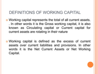 DEFINITIONS OF WORKING CAPITAL
 Working capital represents the total of all current assets.
. In other words it is the Gross working capital, it is also
known as Circulating capital or Current capital for
current assets are rotating in their nature
 Working capital is defined as the excess of current
assets over current liabilities and provisions. In other
words it is the Net Current Assets or Net Working
Capital.
 