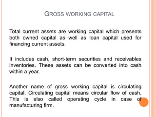 GROSS WORKING CAPITAL
Total current assets are working capital which presents
both owned capital as well as loan capital used for
financing current assets.
It includes cash, short-term securities and receivables
inventories. These assets can be converted into cash
within a year.
Another name of gross working capital is circulating
capital. Circulating capital means circular flow of cash.
This is also called operating cycle in case of
manufacturing firm.
 