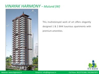 VINAYAK HARMONY – Mulund (W)


                                  This multistoreyed work of art offers elegantly
                                  designed 1 & 2 BHK luxurious apartments with
                                  premium amenities.




Website: www.bigmove.in   Email Id: info@bigmove.in        Call Now: 9619755368 / 9619667875
 