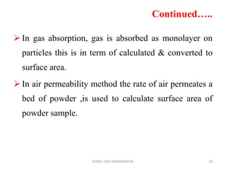 Continued….. In gas absorption, gas is absorbed as monolayer on particles this is in term of calculated & converted to surface area. In air permeability method the rate of air permeates a bed of powder ,is used to calculate surface area of powder sample. SVERI's COP,PANDHARPUR. 