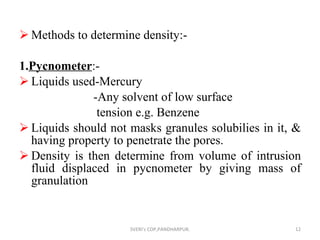 Methods to determine density:- 1. Pycnometer :- Liquids used-Mercury -Any solvent of low surface tension e.g. Benzene Liquids should not masks granules solubilies in it, & having property to penetrate the pores. Density is then determine from volume of intrusion fluid displaced in pycnometer by giving mass of granulation SVERI's COP,PANDHARPUR. 