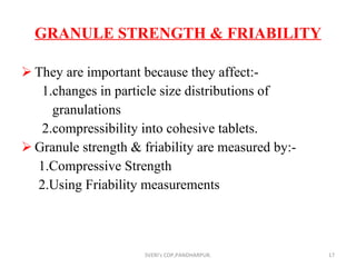GRANULE STRENGTH & FRIABILITY They are important because they affect:- 1.changes in particle size distributions of  granulations 2.compressibility into cohesive tablets. Granule strength & friability are measured by:- 1.Compressive Strength 2.Using Friability measurements SVERI's COP,PANDHARPUR. 
