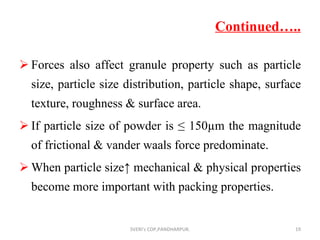 Continued….. Forces also affect granule property such as particle size, particle size distribution, particle shape, surface texture, roughness & surface area. If particle size of powder is ≤ 150µm the magnitude of frictional & vander waals force predominate. When particle size↑ mechanical & physical properties become more important with packing properties. SVERI's COP,PANDHARPUR. 