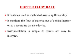 HOPPER FLOW RATE It has been used as method of assessing flowability. It monitors the flow of material out of conical hopper on to a recording balance device. Instrumentation is simple & results are easy to interpret. SVERI's COP,PANDHARPUR. 