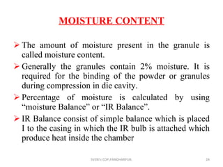 MOISTURE CONTENT The amount of moisture present in the granule is called moisture content. Generally the granules contain 2% moisture.  It is required for the binding of the powder or granules during compression in die cavity. Percentage of moisture is calculated by using “moisture Balance” or “IR Balance”. IR Balance consist of simple balance which is placed I to the casing in which the IR bulb is attached which produce heat inside the chamber SVERI's COP,PANDHARPUR. 
