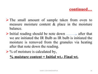 continued… The small amount of sample taken from oven to measure moisture content & place in the moisture balance. Initial reading should be note down  after that we are initiated the IR Bulb as IR bulb is initiated the moisture is removed from the granules via heating  after that note down the reading. % of moisture is calculated by, % moisture content = Initial wt.- Final wt. SVERI's COP,PANDHARPUR. 