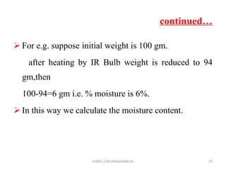 continued… For e.g. suppose initial weight is 100 gm. after heating by IR Bulb weight is reduced to 94 gm,then 100-94=6 gm i.e. % moisture is 6%. In this way we calculate the moisture content. SVERI's COP,PANDHARPUR. 