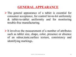 GENERAL APPEARANCE The general appearance of a tablet is essential for consumer acceptance, for control lot-to-lot uniformity & tablet-to-tablet uniformity and for monitoring trouble-free manufacturing. It involves the measurement of a number of attributes such as tablet size, shape, color, presence or absence of an odour,taste,surface texture, consistency and identifying markings . SVERI's COP,PANDHARPUR. 