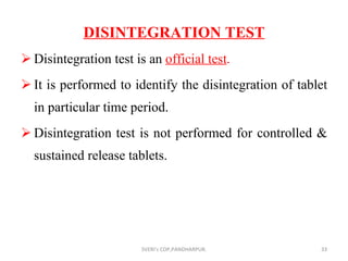 DISINTEGRATION TEST Disintegration test is an  official test . It is performed to identify the disintegration of tablet in particular time period. Disintegration test is not performed for controlled & sustained release tablets. SVERI's COP,PANDHARPUR. 