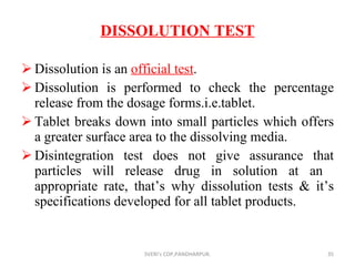 DISSOLUTION TEST Dissolution is an  official test . Dissolution is performed to check the percentage release from the dosage forms.i.e.tablet. Tablet breaks down into small particles which offers a greater surface area to the dissolving media. Disintegration test does not give assurance that particles will release drug in solution at an  appropriate rate, that’s why dissolution tests & it’s specifications developed for all tablet products. SVERI's COP,PANDHARPUR. 