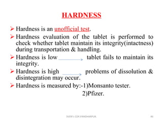 HARDNESS Hardness is an  unofficial test . Hardness evaluation of the tablet is performed to check whether tablet maintain its integrity(intactness) during transportation & handling. Hardness is low  tablet fails to maintain its integrity. Hardness is high  problems of dissolution & disintegration may occur. Hardness is measured by:-1)Monsanto tester. 2)Pfizer. SVERI's COP,PANDHARPUR. 